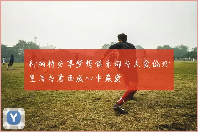 科纳特分享梦想俱乐部与美食偏好皇马与意面成心中最爱