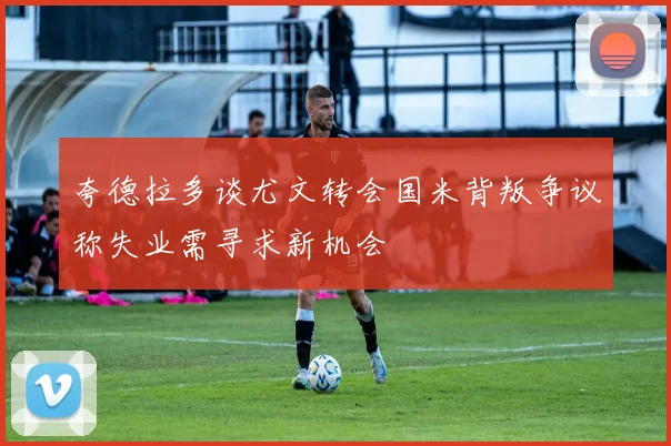 夸德拉多谈尤文转会国米背叛争议称失业需寻求新机会