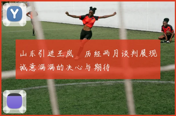 山东引进王岚嵚历经两月谈判展现诚意满满的决心与期待
