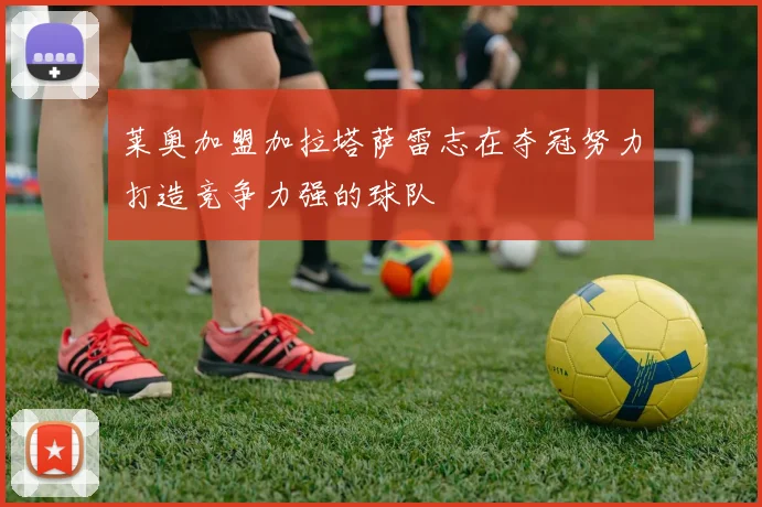 莱奥加盟加拉塔萨雷志在夺冠努力打造竞争力强的球队